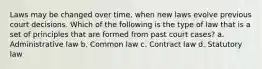 Laws may be changed over time, when new laws evolve previous court decisions. Which of the following is the type of law that is a set of principles that are formed from past court cases? a. Administrative law b. Common law c. Contract law d. Statutory law