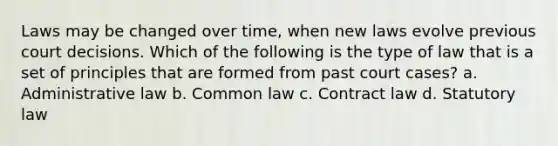 Laws may be changed over time, when new laws evolve previous court decisions. Which of the following is the type of law that is a set of principles that are formed from past court cases? a. Administrative law b. Common law c. Contract law d. Statutory law