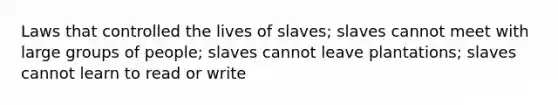 Laws that controlled the lives of slaves; slaves cannot meet with large groups of people; slaves cannot leave plantations; slaves cannot learn to read or write