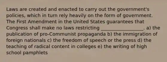 Laws are created and enacted to carry out the government's policies, which in turn rely heavily on the form of government. The First Amendment in the United States guarantees that Congress shall make no laws restricting __________________. a) the publication of pro-Communist propaganda b) the immigration of foreign nationals c) the freedom of speech or the press d) the teaching of radical content in colleges e) the writing of high school pamphlets