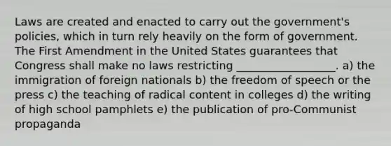 Laws are created and enacted to carry out the government's policies, which in turn rely heavily on the form of government. The First Amendment in the United States guarantees that Congress shall make no laws restricting __________________. a) the immigration of foreign nationals b) the freedom of speech or the press c) the teaching of radical content in colleges d) the writing of high school pamphlets e) the publication of pro-Communist propaganda