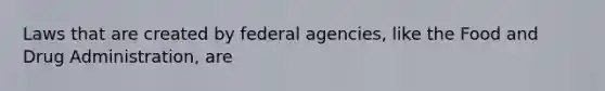 Laws that are created by federal agencies, like the Food and Drug Administration, are