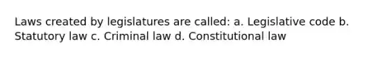 Laws created by legislatures are called: a. Legislative code b. Statutory law c. Criminal law d. Constitutional law