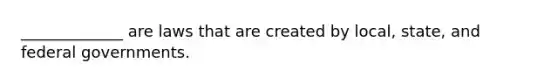 _____________ are laws that are created by local, state, and federal governments.