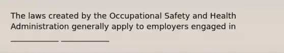 The laws created by the Occupational Safety and Health Administration generally apply to employers engaged in ____________ ____________