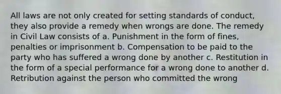 All laws are not only created for setting standards of conduct, they also provide a remedy when wrongs are done. The remedy in Civil Law consists of a. Punishment in the form of fines, penalties or imprisonment b. Compensation to be paid to the party who has suffered a wrong done by another c. Restitution in the form of a special performance for a wrong done to another d. Retribution against the person who committed the wrong