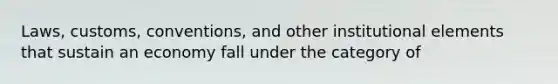 Laws, customs, conventions, and other institutional elements that sustain an economy fall under the category of