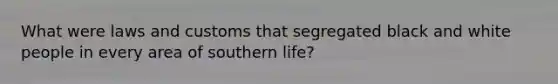 What were laws and customs that segregated black and white people in every area of southern life?