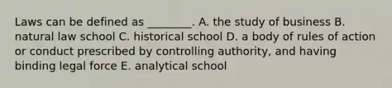 Laws can be defined as ________. A. the study of business B. natural law school C. historical school D. a body of rules of action or conduct prescribed by controlling authority, and having binding legal force E. analytical school