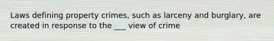 Laws defining property crimes, such as larceny and burglary, are created in response to the ___ view of crime