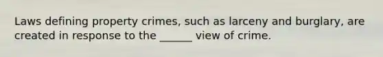 Laws defining property crimes, such as larceny and burglary, are created in response to the ______ view of crime.