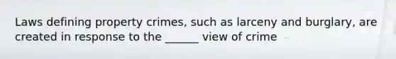 Laws defining property crimes, such as larceny and burglary, are created in response to the ______ view of crime