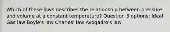 Which of these laws describes the relationship between pressure and volume at a constant temperature? Question 3 options: Ideal Gas law Boyle's law Charles' law Avogadro's law