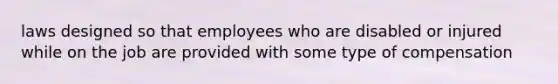 laws designed so that employees who are disabled or injured while on the job are provided with some type of compensation