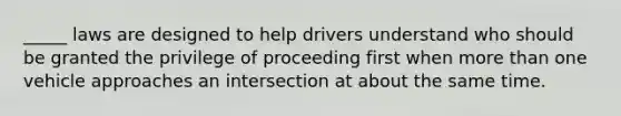 _____ laws are designed to help drivers understand who should be granted the privilege of proceeding first when more than one vehicle approaches an intersection at about the same time.