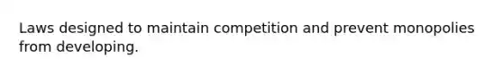 Laws designed to maintain competition and prevent monopolies from developing.