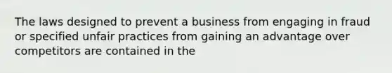 The laws designed to prevent a business from engaging in fraud or specified unfair practices from gaining an advantage over competitors are contained in the