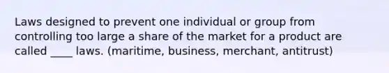 Laws designed to prevent one individual or group from controlling too large a share of the market for a product are called ____ laws. (maritime, business, merchant, antitrust)