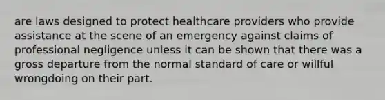 are laws designed to protect healthcare providers who provide assistance at the scene of an emergency against claims of professional negligence unless it can be shown that there was a gross departure from the normal standard of care or willful wrongdoing on their part.