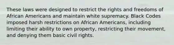 These laws were designed to restrict the rights and freedoms of African Americans and maintain white supremacy. Black Codes imposed harsh restrictions on African Americans, including limiting their ability to own property, restricting their movement, and denying them basic civil rights.