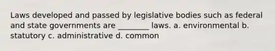 Laws developed and passed by legislative bodies such as federal and state governments are ________ laws. a. environmental b. statutory c. administrative d. common