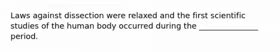 Laws against dissection were relaxed and the first scientific studies of the human body occurred during the _______________ period.