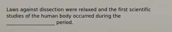 Laws against dissection were relaxed and the first scientific studies of the human body occurred during the ____________________ period.