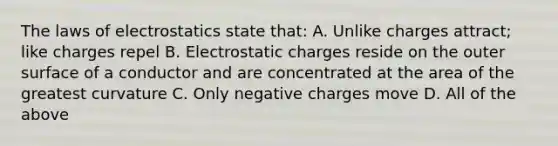 The laws of electrostatics state that: A. Unlike charges attract; like charges repel B. Electrostatic charges reside on the outer surface of a conductor and are concentrated at the area of the greatest curvature C. Only negative charges move D. All of the above