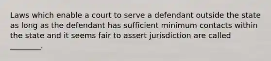 Laws which enable a court to serve a defendant outside the state as long as the defendant has sufficient minimum contacts within the state and it seems fair to assert jurisdiction are called ________.