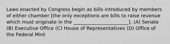 Laws enacted by Congress begin as bills introduced by members of either chamber [the only exceptions are bills to raise revenue which must originate in the _______________________]. (A) Senate (B) Executive Office (C) House of Representatives (D) Office of the Federal Mint