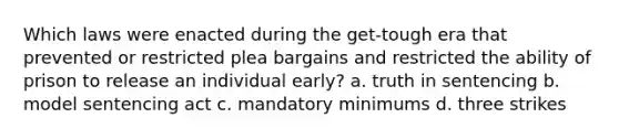 Which laws were enacted during the get-tough era that prevented or restricted plea bargains and restricted the ability of prison to release an individual early? a. truth in sentencing b. model sentencing act c. mandatory minimums d. three strikes