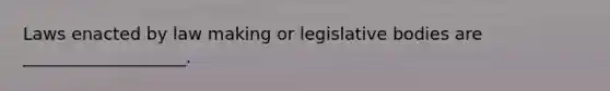 Laws enacted by law making or legislative bodies are ___________________.