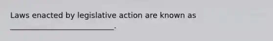 Laws enacted by legislative action are known as​ ___________________________.