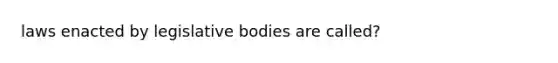 laws enacted by legislative bodies are called?