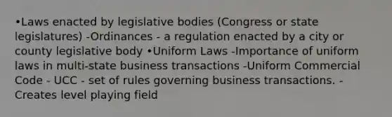 •Laws enacted by legislative bodies (Congress or state legislatures) -Ordinances - a regulation enacted by a city or county legislative body •Uniform Laws -Importance of uniform laws in multi-state business transactions -Uniform Commercial Code - UCC - set of rules governing business transactions. -Creates level playing field