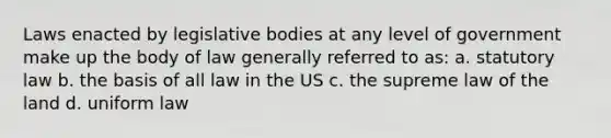 Laws enacted by legislative bodies at any level of government make up the body of law generally referred to as: a. statutory law b. the basis of all law in the US c. the supreme law of the land d. uniform law