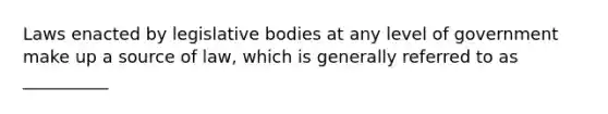 Laws enacted by legislative bodies at any level of government make up a source of law, which is generally referred to as __________​