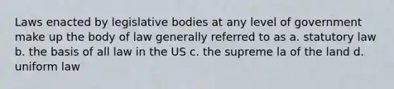 Laws enacted by legislative bodies at any level of government make up the body of law generally referred to as a. statutory law b. the basis of all law in the US c. the supreme la of the land d. uniform law