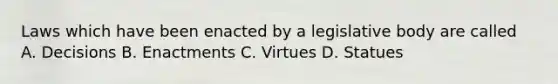 Laws which have been enacted by a legislative body are called A. Decisions B. Enactments C. Virtues D. Statues