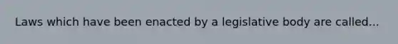 Laws which have been enacted by a legislative body are called...