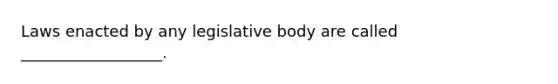 Laws enacted by any legislative body are called __________________.