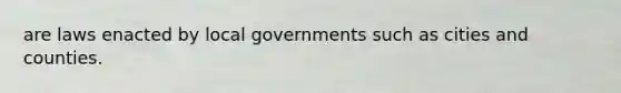 are laws enacted by local governments such as cities and counties.