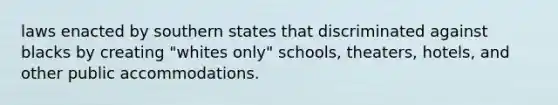 laws enacted by southern states that discriminated against blacks by creating "whites only" schools, theaters, hotels, and other public accommodations.