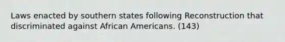 Laws enacted by southern states following Reconstruction that discriminated against African Americans. (143)