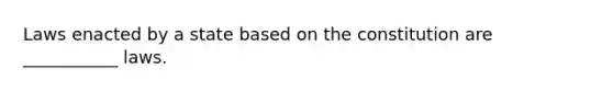 Laws enacted by a state based on the constitution are ___________ laws.
