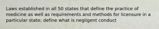 Laws established in all 50 states that define the practice of medicine as well as requirements and methods for licensure in a particular state; define what is negligent conduct