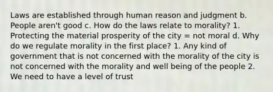 Laws are established through human reason and judgment b. People aren't good c. How do the laws relate to morality? 1. Protecting the material prosperity of the city = not moral d. Why do we regulate morality in the first place? 1. Any kind of government that is not concerned with the morality of the city is not concerned with the morality and well being of the people 2. We need to have a level of trust