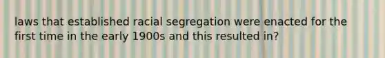 laws that established racial segregation were enacted for the first time in the early 1900s and this resulted in?