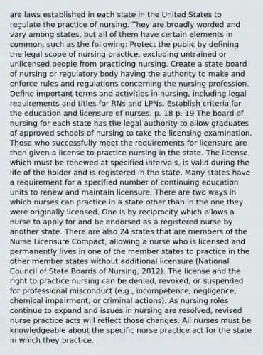 are laws established in each state in the United States to regulate the practice of nursing. They are broadly worded and vary among states, but all of them have certain elements in common, such as the following: Protect the public by defining the legal scope of nursing practice, excluding untrained or unlicensed people from practicing nursing. Create a state board of nursing or regulatory body having the authority to make and enforce rules and regulations concerning the nursing profession. Define important terms and activities in nursing, including legal requirements and titles for RNs and LPNs. Establish criteria for the education and licensure of nurses. p. 18 p. 19 The board of nursing for each state has the legal authority to allow graduates of approved schools of nursing to take the licensing examination. Those who successfully meet the requirements for licensure are then given a license to practice nursing in the state. The license, which must be renewed at specified intervals, is valid during the life of the holder and is registered in the state. Many states have a requirement for a specified number of continuing education units to renew and maintain licensure. There are two ways in which nurses can practice in a state other than in the one they were originally licensed. One is by reciprocity which allows a nurse to apply for and be endorsed as a registered nurse by another state. There are also 24 states that are members of the Nurse Licensure Compact, allowing a nurse who is licensed and permanently lives in one of the member states to practice in the other member states without additional licensure (National Council of State Boards of Nursing, 2012). The license and the right to practice nursing can be denied, revoked, or suspended for professional misconduct (e.g., incompetence, negligence, chemical impairment, or criminal actions). As nursing roles continue to expand and issues in nursing are resolved, revised nurse practice acts will reflect those changes. All nurses must be knowledgeable about the specific nurse practice act for the state in which they practice.