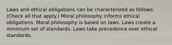 Laws and ethical obligations can be characterized as follows. (Check all that apply.) Moral philosophy informs ethical obligations. Moral philosophy is based on laws. Laws create a minimum set of standards. Laws take precedence over ethical standards.